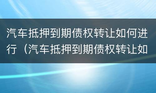 汽车抵押到期债权转让如何进行（汽车抵押到期债权转让如何进行合同）
