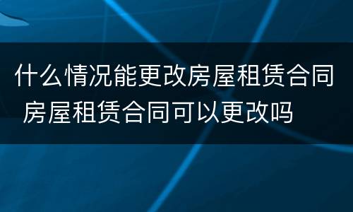 什么情况能更改房屋租赁合同 房屋租赁合同可以更改吗