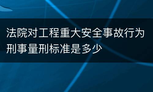 法院对工程重大安全事故行为刑事量刑标准是多少
