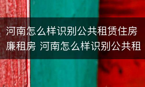河南怎么样识别公共租赁住房廉租房 河南怎么样识别公共租赁住房廉租房的真假