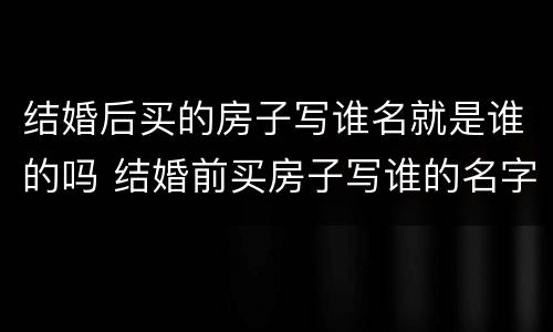 结婚后买的房子写谁名就是谁的吗 结婚前买房子写谁的名字就是谁的吗