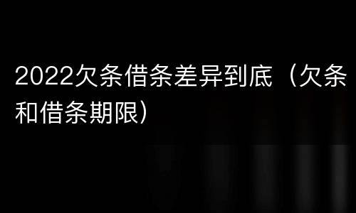 2022欠条借条差异到底（欠条和借条期限）