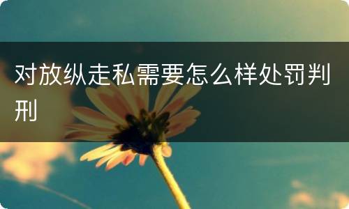 对放纵走私需要怎么样处罚判刑