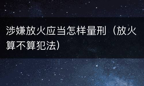 涉嫌放火应当怎样量刑（放火算不算犯法）
