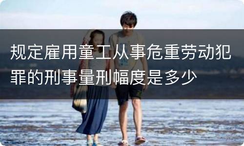 规定雇用童工从事危重劳动犯罪的刑事量刑幅度是多少