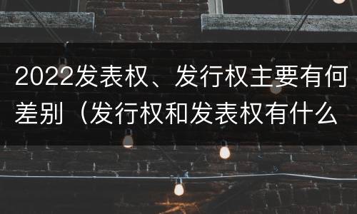 2022发表权、发行权主要有何差别（发行权和发表权有什么区别）