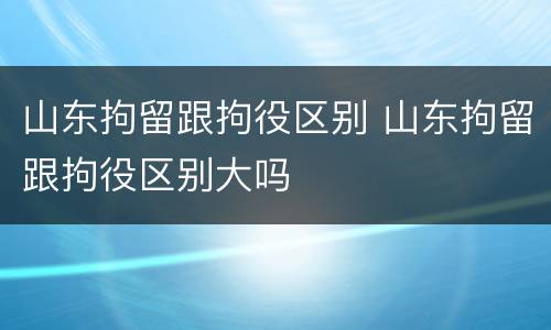 山东拘留跟拘役区别 山东拘留跟拘役区别大吗