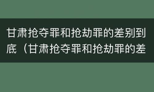 甘肃抢夺罪和抢劫罪的差别到底（甘肃抢夺罪和抢劫罪的差别到底有多大）