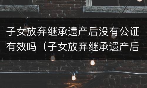 子女放弃继承遗产后没有公证有效吗（子女放弃继承遗产后没有公证有效吗法律）