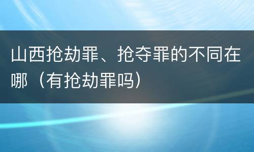 山西抢劫罪、抢夺罪的不同在哪（有抢劫罪吗）