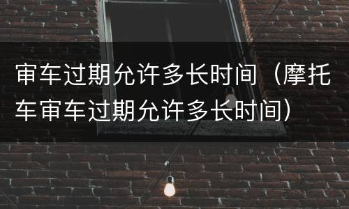 审车过期允许多长时间（摩托车审车过期允许多长时间）