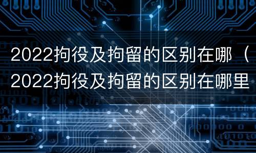 2022拘役及拘留的区别在哪（2022拘役及拘留的区别在哪里）