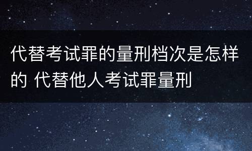 代替考试罪的量刑档次是怎样的 代替他人考试罪量刑