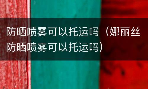 防晒喷雾可以托运吗（娜丽丝防晒喷雾可以托运吗）