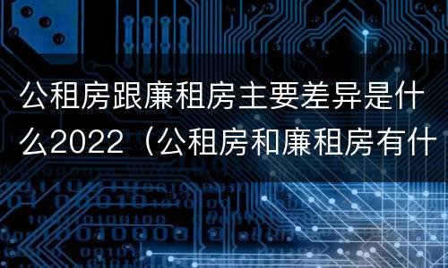 公租房跟廉租房主要差异是什么2022（公租房和廉租房有什么不同?）