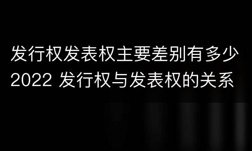 发行权发表权主要差别有多少2022 发行权与发表权的关系