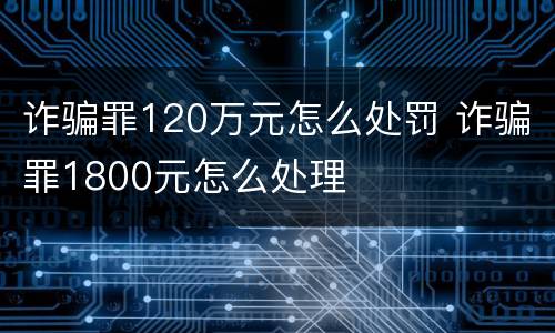 诈骗罪120万元怎么处罚 诈骗罪1800元怎么处理