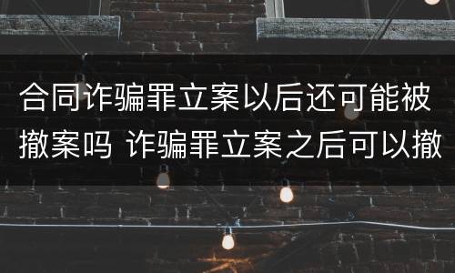 合同诈骗罪立案以后还可能被撤案吗 诈骗罪立案之后可以撤案吗