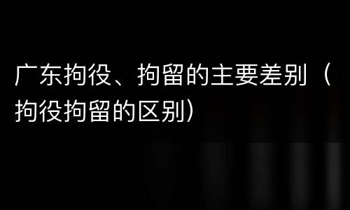 广东拘役、拘留的主要差别（拘役拘留的区别）