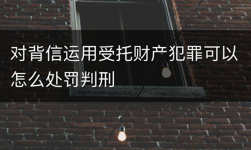 对背信运用受托财产犯罪可以怎么处罚判刑