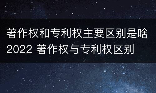 著作权和专利权主要区别是啥2022 著作权与专利权区别