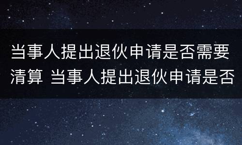 当事人提出退伙申请是否需要清算 当事人提出退伙申请是否需要清算申请书