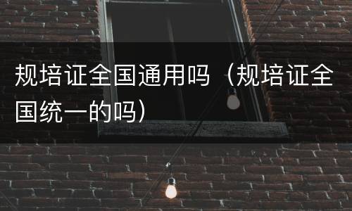 规培证全国通用吗（规培证全国统一的吗）