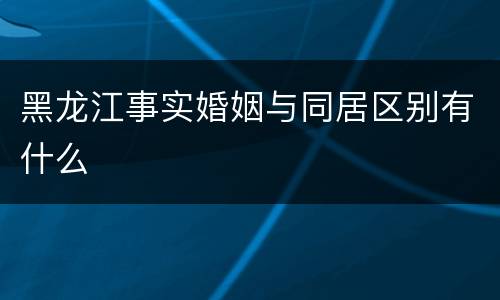 黑龙江事实婚姻与同居区别有什么
