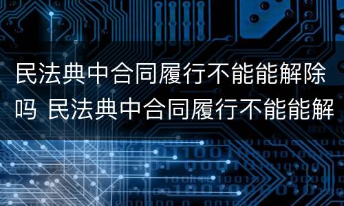 民法典中合同履行不能能解除吗 民法典中合同履行不能能解除吗怎么办