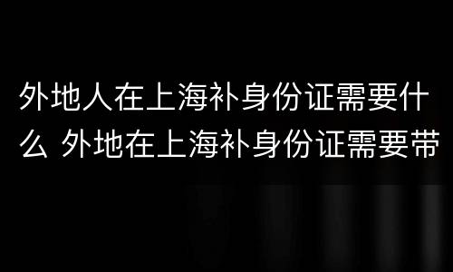 外地人在上海补身份证需要什么 外地在上海补身份证需要带啥证件