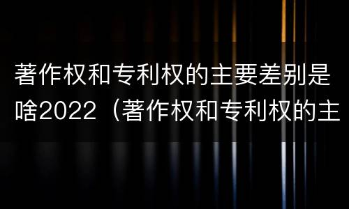 著作权和专利权的主要差别是啥2022（著作权和专利权的主要差别是啥2022年）