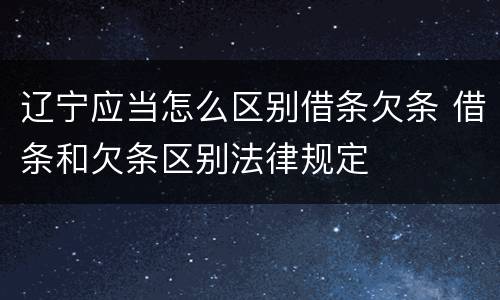 辽宁应当怎么区别借条欠条 借条和欠条区别法律规定