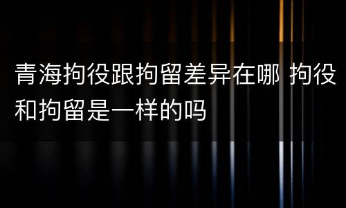 青海拘役跟拘留差异在哪 拘役和拘留是一样的吗