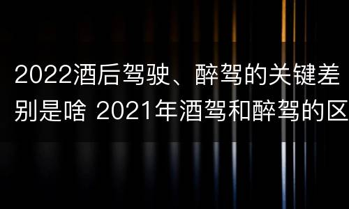 2022酒后驾驶、醉驾的关键差别是啥 2021年酒驾和醉驾的区别处罚