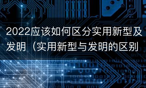 2022应该如何区分实用新型及发明（实用新型与发明的区别有哪些）