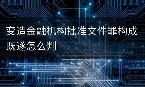 变造金融机构批准文件罪构成既遂怎么判