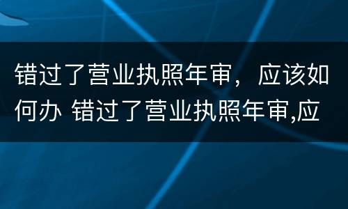 错过了营业执照年审，应该如何办 错过了营业执照年审,应该如何办理