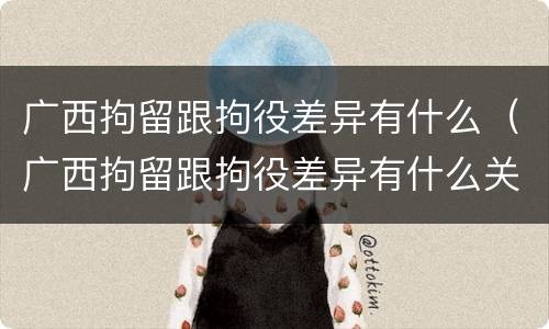 广西拘留跟拘役差异有什么（广西拘留跟拘役差异有什么关系）