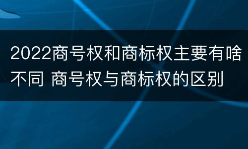 2022商号权和商标权主要有啥不同 商号权与商标权的区别
