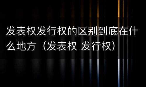 发表权发行权的区别到底在什么地方（发表权 发行权）