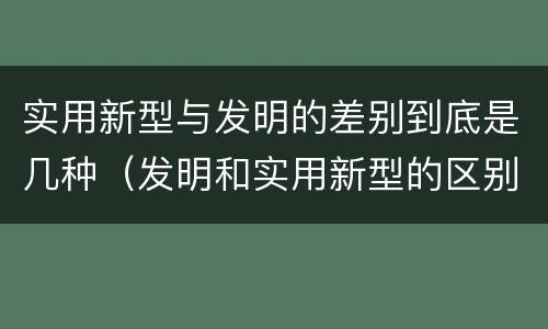 实用新型与发明的差别到底是几种（发明和实用新型的区别有）