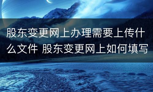 股东变更网上办理需要上传什么文件 股东变更网上如何填写