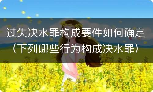 过失决水罪构成要件如何确定（下列哪些行为构成决水罪）