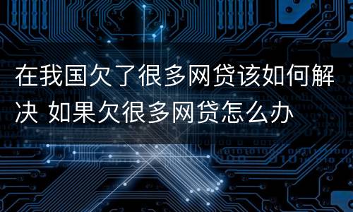 在我国欠了很多网贷该如何解决 如果欠很多网贷怎么办