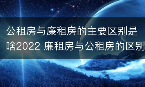 公租房与廉租房的主要区别是啥2022 廉租房与公租房的区别是什么
