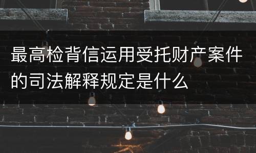最高检背信运用受托财产案件的司法解释规定是什么