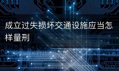 成立过失损坏交通设施应当怎样量刑