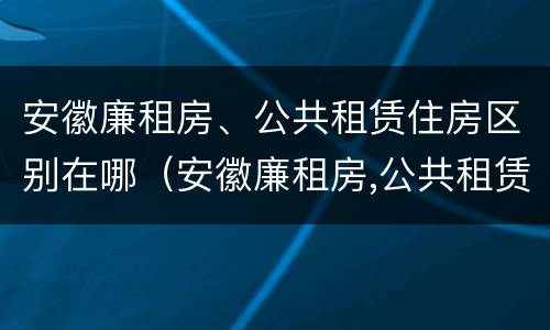 安徽廉租房、公共租赁住房区别在哪（安徽廉租房,公共租赁住房区别在哪儿）
