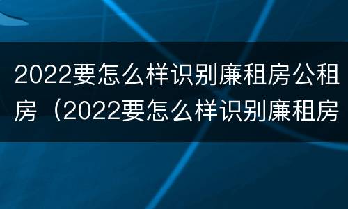 2022要怎么样识别廉租房公租房（2022要怎么样识别廉租房公租房的真假）