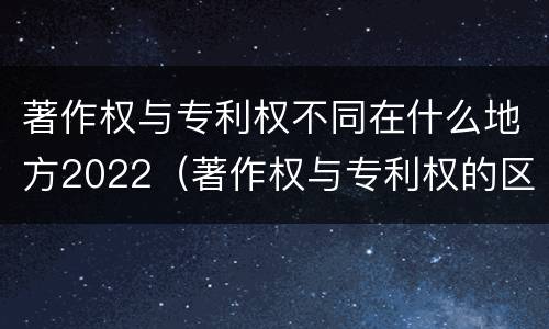 著作权与专利权不同在什么地方2022（著作权与专利权的区别）